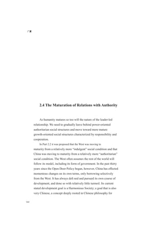 广厦
164
2.4 The Maturation of Relations with Authority
As humanity matures so too will the nature of the leader-led
relationship. We need to gradually leave behind power-oriented
authoritarian social structures and move toward more mature
growth-oriented social structures characterized by responsibility and
cooperation.
In Part 2.2 it was proposed that the West was moving to
maturity from a relatively more “indulgent” social condition and that
China was moving to maturity from a relatively more “authoritarian”
social condition. The West often assumes the rest of the world will
follow its model, including its form of government. In the past thirty
years since the Open Door Policy began, however, China has effected
momentous changes on its own terms, only borrowing selectively
from the West. It has always deﬁ ned and pursued its own course of
development, and done so with relatively little turmoil. Its current
stated development goal is a Harmonious Society; a goal that is also
very Chinese, a concept deeply rooted in Chinese philosophy for
 