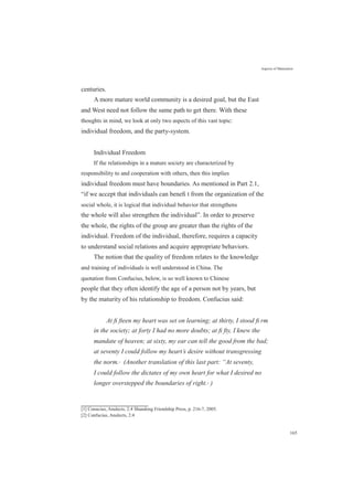 centuries.
Aspects of Maturation
A more mature world community is a desired goal, but the East
and West need not follow the same path to get there. With these
thoughts in mind, we look at only two aspects of this vast topic:
individual freedom, and the party-system.
Individual Freedom
If the relationships in a mature society are characterized by
responsibility to and cooperation with others, then this implies
individual freedom must have boundaries. As mentioned in Part 2.1,
“if we accept that individuals can beneﬁ t from the organization of the
social whole, it is logical that individual behavior that strengthens
the whole will also strengthen the individual”. In order to preserve
the whole, the rights of the group are greater than the rights of the
individual. Freedom of the individual, therefore, requires a capacity
to understand social relations and acquire appropriate behaviors.
The notion that the quality of freedom relates to the knowledge
and training of individuals is well understood in China. The
quotation from Confucius, below, is so well known to Chinese
people that they often identify the age of a person not by years, but
by the maturity of his relationship to freedom. Confucius said:
At ﬁ fteen my heart was set on learning; at thirty, I stood ﬁ rm
in the society; at forty I had no more doubts; at ﬁ fty, I knew the
mandate of heaven; at sixty, my ear can tell the good from the bad;
at seventy I could follow my heart’s desire without transgressing
the norm.[1]
(Another translation of this last part: “At seventy,
I could follow the dictates of my own heart for what I desired no
longer overstepped the boundaries of right.[2]
)
[1] Conucius, Analects, 2:4 Shandong Friendship Press, p. 216-7, 2005.
[2] Confucius, Analects, 2:4
165
 