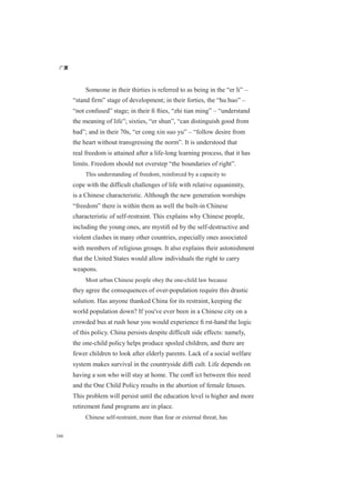广厦
166
Someone in their thirties is referred to as being in the “er li” –
“stand firm” stage of development; in their forties, the “hu huo” –
“not confused” stage; in their ﬁ fties, “zhi tian ming” – “understand
the meaning of life”; sixties, “er shun”, “can distinguish good from
bad”; and in their 70s, “er cong xin suo yu” – “follow desire from
the heart without transgressing the norm”. It is understood that
real freedom is attained after a life-long learning process, that it has
limits. Freedom should not overstep “the boundaries of right”.
This understanding of freedom, reinforced by a capacity to
cope with the difficult challenges of life with relative equanimity,
is a Chinese characteristic. Although the new generation worships
“freedom” there is within them as well the built-in Chinese
characteristic of self-restraint. This explains why Chinese people,
including the young ones, are mystiﬁ ed by the self-destructive and
violent clashes in many other countries, especially ones associated
with members of religious groups. It also explains their astonishment
that the United States would allow individuals the right to carry
weapons.
Most urban Chinese people obey the one-child law because
they agree the consequences of over-population require this drastic
solution. Has anyone thanked China for its restraint, keeping the
world population down? If you've ever been in a Chinese city on a
crowded bus at rush hour you would experience ﬁ rst-hand the logic
of this policy. China persists despite difficult side effects: namely,
the one-child policy helps produce spoiled children, and there are
fewer children to look after elderly parents. Lack of a social welfare
system makes survival in the countryside difﬁ cult. Life depends on
having a son who will stay at home. The conﬂ ict between this need
and the One Child Policy results in the abortion of female fetuses.
This problem will persist until the education level is higher and more
retirement fund programs are in place.
Chinese self-restraint, more than fear or external threat, has
 