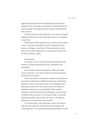 Aspects of Maturation
suppressed the kind of criticism of leadership that would lead to
instability. China sees leaders as passengers in a boat held up by the
water, the people. The people know that criticism should guide the
boat, not sink it.
The West tends to see these behaviors, not as actions that might
safeguard freedom, but as a lack of freedom and even as resignation
to oppression.
While China still has along way to go to achieve a more mature
society - the inertia of thousands of years of authoritarian social
structure still lingers - these fruits of Chinese experience may be
more in tune with the requirements of our collective maturity than
the West would like to admit.
Party-Systems
In a mature society we shift from adversarial institutions and
attitudes to systems characterized by unity, consultation, and
participation.
Just as a family cannot be governed by a father and mother
who are adversaries, so too must a mature society be governed by
institutions that are united.
Western deﬁ nitions of democracy, in addition to representative
government, usually add, as additional prerequisites, unrestrained
freedom to criticize government actions, and a multiparty system.
Multi-party systems were conceived in a time of our collective
adolescence when power was all-important. These youthful
institutions with their built-in checks and balances were necessary
to inhibit the abuse of power. As our attention shifts to more adult
organizing principles such as justice and unity, we will begin to
discard these adversarial forms of government.
For Chinese people, with a governance system, for centuries,
with one center undivided, such institutions and concepts as the
"loyal opposition" are a moral and intellectual contradiction. A multi-
167
 