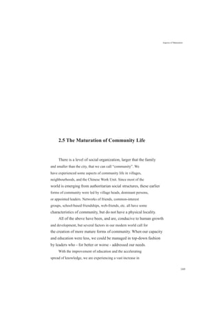 2.5 The Maturation of Community Life
Aspects of Maturation
There is a level of social organization, larger that the family
and smaller than the city, that we can call “community”. We
have experienced some aspects of community life in villages,
neighbourhoods, and the Chinese Work Unit. Since most of the
world is emerging from authoritarian social structures, these earlier
forms of community were led by village heads, dominant persons,
or appointed leaders. Networks of friends, common-interest
groups, school-based friendships, web-friends, etc. all have some
characteristics of community, but do not have a physical locality.
All of the above have been, and are, conducive to human growth
and development, but several factors in our modern world call for
the creation of more mature forms of community. When our capacity
and education were less, we could be managed in top-down fashion
by leaders who - for better or worse - addressed our needs.
With the improvement of education and the accelerating
spread of knowledge, we are experiencing a vast increase in
169
 