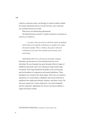 广厦
98
collective experience and a vast heritage of cultural wealth available
for mutual exploration and use. For the first time, your world and
my world has become our world.
What forces are behind these phenomena?
The British historian Arnold J. Toynbee referred to civilization as
a process, an endeavor...
....to create a state of society in which the whole of mankind
will be able to live together in harmony as members of a single
all-inclusive family. This is, I believe, the goal at which all
civilizations so far have been aiming unconsciously, if not
consciously.[1]
Abdu'l-Baha (1844-1921), a Persian seer and author, compares
humanity's growth process to the maturation process of an
individual. He says humanity has gone through collective stages of
childhood, and youth, and is now entering its long-awaited stage
of maturity. Each stage defined the boundary of the social group,
and the boundaries of cooperation and mutual helpfulness. These
boundaries now extend to the whole planet. They trace our collective
maturation: our social infancy, childhood, and current transition to
adulthood from adolescent national, religious, and ethnic rivalry. We
must now acquire the “virtues and powers, new moral standards,
and new capacities” appropriate for our new universal condition, a
single all-inclusive family.
[1] Arnold Toynbee, A Study of History, abridged one-volume edition, p.44.
 
