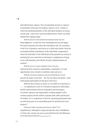 广厦
170
individual human capacity. The corresponding increase in capacity
to participate in the quest for progress requires a new “climate in
which the untold potentialities of the individual members of society
can develop”, where new social and administrative forms can safely
channel this surging energy.
With the discovery that material development alone does not
bring happiness, a search for more meaningful activity has begun.
We need community life where the individual ﬁ nds “his own place
in the ﬂ ow of progress, and society as a whole may beneﬁ t from the
accumulated talents and abilities of the individuals composing it”;
where the individual “ﬁ nds fulﬁ llment of his potential not merely in
satisfying his own wants but in realizing his completeness in being
at one with humanity and with the divinely ordained purpose of
creation”.
With the move to a more integrative form of society
characterized by creativity, responsibility, cooperation, we need
opportunities close at hand to contribute, learn and serve.
With the increased complexity and cross-fertilization of social
growth, the larger social units – the city, the nation, the planet - need
much greater participation at the grass-roots level.
With the above factors in mind, we can redeﬁ ne community as
….. ”a comprehensive unit of civilization composed of individuals,
families and institutions that are originators and encouragers
of systems, agencies and organizations working together with a
common purpose for the welfare of people both within and beyond
its borders; it is a composition of diverse, interacting participants that
are achieving unity in an unremitting quest for spiritual and social
progress.”[1]
China has a habit of group-consciousness called "Ji Ti"
(togetherness). Although its origin precedes the entry of Buddhism
to China, this concept was given a powerful boost by the Mahayana
[1] The Universal House of Justice, The Four Year Plan, pp.34-35
 