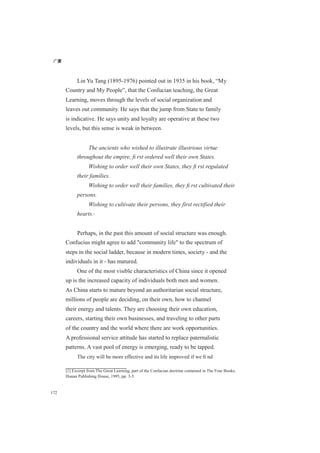 广厦
172
Lin Yu Tang (1895-1976) pointed out in 1935 in his book, “My
Country and My People”, that the Confucian teaching, the Great
Learning, moves through the levels of social organization and
leaves out community. He says that the jump from State to family
is indicative. He says unity and loyalty are operative at these two
levels, but this sense is weak in between.
The ancients who wished to illustrate illustrious virtue
throughout the empire, ﬁ rst ordered well their own States.
Wishing to order well their own States, they ﬁ rst regulated
their families.
Wishing to order well their families, they ﬁ rst cultivated their
persons.
Wishing to cultivate their persons, they first rectified their
hearts.[1]
Perhaps, in the past this amount of social structure was enough.
Confucius might agree to add "community life" to the spectrum of
steps in the social ladder, because in modern times, society - and the
individuals in it - has matured.
One of the most visible characteristics of China since it opened
up is the increased capacity of individuals both men and women.
As China starts to mature beyond an authoritarian social structure,
millions of people are deciding, on their own, how to channel
their energy and talents. They are choosing their own education,
careers, starting their own businesses, and traveling to other parts
of the country and the world where there are work opportunities.
A professional service attitude has started to replace paternalistic
patterns. A vast pool of energy is emerging, ready to be tapped.
The city will be more effective and its life improved if we ﬁ nd
[1] Excerpt from The Great Learning, part of the Confucian doctrine contained in The Four Books,
Hunan Publishing House, 1995, pp. 3-5.
 