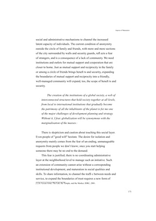 Aspects of Maturation
social and administrative mechanisms to channel the increased
latent capacity of individuals. The current condition of anonymity
outside the circle of family and friends, with more and more sections
of the city surrounded by walls and security guards, reﬂ ects a fear
of strangers, and is a consequence of a lack of community. We need
institutions and outlets for mutual support and cooperation that are
closer to home. Just as mutual support and reciprocity in the family
or among a circle of friends brings beneﬁ ts and security, expanding
the boundaries of mutual support and reciprocity into a friendly,
well-managed community will expand, too, the scope of beneﬁ ts and
security.
The creation of the institutions of a global society, a web of
interconnected structures that hold society together at all levels,
from local to international institutions that gradually become
the patrimony of all the inhabitants of the planet is for me one
of the major challenges of development planning and strategy.
Without it, I fear, globalization will be synonymous with the
marginalisation of the masses.[1]
There is skepticism and caution about touching this social layer.
Even people of "good will" hesitate. The desire for isolation and
anonymity mainly comes from the fear of un-ending, unmanageable
requests from people we don’t know; once you start helping
someone there may be no end to the demand.
This fear is justified; there is no coordinating administrative
layer at the neighborhood level to manage such an initiative. Such
an extension of community cannot arise without a corresponding
institutional development, and maturation in social qualities and
skills. To share information, to channel the trafﬁ c between needs and
service, to expand the boundaries of trust requires a new form of
[1] Dr. Farzam Arbab, The Lab, the Temple, and the Market, IDRC, 2001.
173
 