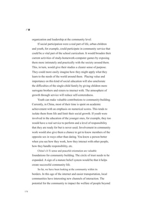 广厦
174
organization and leadership at the community level.
If social participation were a real part of life, urban children
and youth, for example, could participate in community service that
could be a vital part of the school curriculum. It would broaden their
current activities of study-homework-computer games by exposing
them more intimately and practically with the society around them.
This, in turn, would give their studies a clearer sense of purpose.
They could more easily imagine how they might apply what they
learn to the needs of the world around them. Placing value and
importance on this kind of social education will also ameliorate
the difficulties of the single-child family by giving children more
surrogate brothers and sisters to interact with. The atmosphere of
growth through service will reduce self-centeredness.
Youth can make valuable contributions to community-building.
Currently, in China, most of their time is spent on academic
achievement with an emphasis on numerical scores. This tends to
isolate them from life and limit their social growth. If youth were
involved in the education of the younger ones, for example, they too
would have a real service to perform and a level of responsibility
that they are ready for but is never used. Involvement in community
work would also give them a chance to get to know members of the
opposite sex in ways other than dating. You know a person better
when you see how they work, how they interact with other people,
how they handle responsibility, etc.
China’s Ji Ti sense and peaceful orientation are valuable
foundations for community building. The circle of trust needs to be
expanded. A sign of a mature belief system would be that it helps
create successful community life.
So far, we have been looking at the community within its
borders. In this age of the internet and easier transportation, local
communities have interesting new channels of interaction. The
potential for the community to impact the welfare of people beyond
 