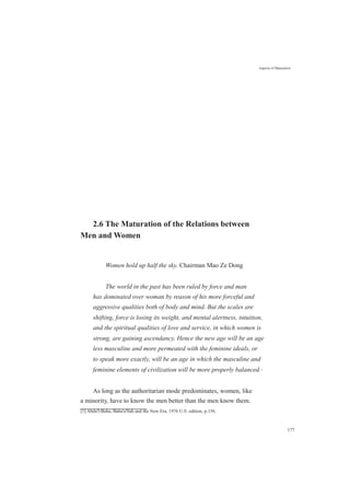 Aspects of Maturation
2.6 The Maturation of the Relations between
Men and Women
Women hold up half the sky. Chairman Mao Ze Dong
The world in the past has been ruled by force and man
has dominated over woman by reason of his more forceful and
aggressive qualities both of body and mind. But the scales are
shifting, force is losing its weight, and mental alertness, intuition,
and the spiritual qualities of love and service, in which women is
strong, are gaining ascendancy. Hence the new age will be an age
less masculine and more permeated with the feminine ideals, or
to speak more exactly, will be an age in which the masculine and
feminine elements of civilization will be more properly balanced.[1]
As long as the authoritarian mode predominates, women, like
a minority, have to know the men better than the men know them.
[1] Abdu'l-Baha, Baha'u'llah and the New Era, 1976 U.S. edition, p.156.
177
 