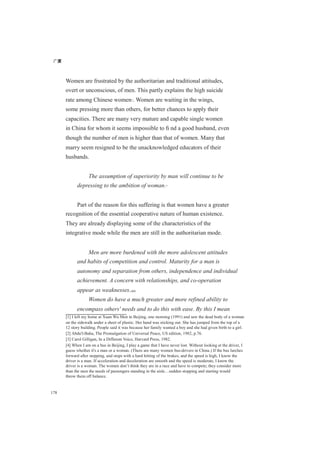 广厦
178
Women are frustrated by the authoritarian and traditional attitudes,
overt or unconscious, of men. This partly explains the high suicide
rate among Chinese women[1]
. Women are waiting in the wings,
some pressing more than others, for better chances to apply their
capacities. There are many very mature and capable single women
in China for whom it seems impossible to ﬁ nd a good husband, even
though the number of men is higher than that of women. Many that
marry seem resigned to be the unacknowledged educators of their
husbands.
The assumption of superiority by man will continue to be
depressing to the ambition of woman.[2]
Part of the reason for this suffering is that women have a greater
recognition of the essential cooperative nature of human existence.
They are already displaying some of the characteristics of the
integrative mode while the men are still in the authoritarian mode.
Men are more burdened with the more adolescent attitudes
and habits of competition and control. Maturity for a man is
autonomy and separation from others, independence and individual
achievement. A concern with relationships, and co-operation
appear as weaknesses.[3][4]
Women do have a much greater and more refined ability to
encompass others' needs and to do this with ease. By this I mean
[1] I left my home at Xuan Wu Men in Beijing, one morning (1991) and saw the dead body of a woman
on the sidewalk under a sheet of plastic. Her hand was sticking out. She has jumped from the top of a
12 story building. People said it was because her family wanted a boy and she had given birth to a girl.
[2] Abdu'l-Baha, The Promulgation of Universal Peace, US edition, 1982, p.76.
[3] Carol Gilligan, In a Different Voice, Harvard Press, 1982.
[4] When I am on a bus in Beijing, I play a game that I have never lost. Without looking at the driver, I
guess whether it's a man or a woman. (There are many women bus-drivers in China.) If the bus lurches
forward after stopping, and stops with a hard hitting of the brakes, and the speed is high, I know the
driver is a man. If acceleration and deceleration are smooth and the speed is moderate, I know the
driver is a woman. The women don’t think they are in a race and have to compete; they consider more
than the men the needs of passengers standing in the aisle…sudden stopping and starting would
throw them off balance.
 