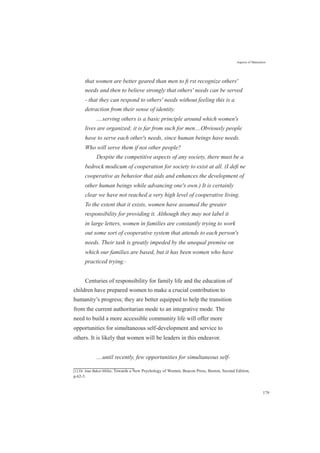 Aspects of Maturation
that women are better geared than men to ﬁ rst recognize others'
needs and then to believe strongly that others' needs can be served
- that they can respond to others' needs without feeling this is a
detraction from their sense of identity.
....serving others is a basic principle around which women's
lives are organized; it is far from such for men....Obviously people
have to serve each other's needs, since human beings have needs.
Who will serve them if not other people?
Despite the competitive aspects of any society, there must be a
bedrock modicum of cooperation for society to exist at all. (I deﬁ ne
cooperative as behavior that aids and enhances the development of
other human beings while advancing one's own.) It is certainly
clear we have not reached a very high level of cooperative living.
To the extent that it exists, women have assumed the greater
responsibility for providing it. Although they may not label it
in large letters, women in families are constantly trying to work
out some sort of cooperative system that attends to each person's
needs. Their task is greatly impeded by the unequal premise on
which our families are based, but it has been women who have
practiced trying.[1]
Centuries of responsibility for family life and the education of
children have prepared women to make a crucial contribution to
humanity’s progress; they are better equipped to help the transition
from the current authoritarian mode to an integrative mode. The
need to build a more accessible community life will offer more
opportunities for simultaneous self-development and service to
others. It is likely that women will be leaders in this endeavor.
....until recently, few opportunities for simultaneous self-
[1] Dr. Jean Baker-Miller, Towards a New Psychology of Women, Beacon Press, Boston, Second Edition,
p.62-3.
179
 