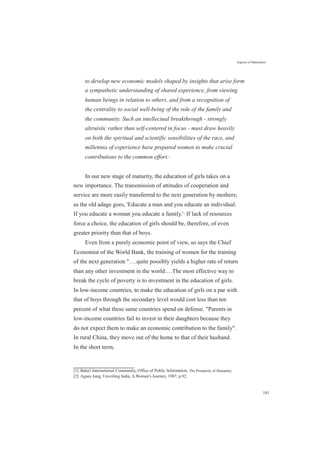 Aspects of Maturation
to develop new economic models shaped by insights that arise form
a sympathetic understanding of shared experience, from viewing
human beings in relation to others, and from a recognition of
the centrality to social well-being of the role of the family and
the community. Such an intellectual breakthrough - strongly
altruistic rather than self-centered in focus - must draw heavily
on both the spiritual and scientific sensibilities of the race, and
millennia of experience have prepared women to make crucial
contributions to the common effort.[1]
In our new stage of maturity, the education of girls takes on a
new importance. The transmission of attitudes of cooperation and
service are more easily transferred to the next generation by mothers;
as the old adage goes, 'Educate a man and you educate an individual.
If you educate a woman you educate a family.'[2]
If lack of resources
force a choice, the education of girls should be, therefore, of even
greater priority than that of boys.
Even from a purely economic point of view, so says the Chief
Economist of the World Bank, the training of women for the training
of the next generation "….quite possibly yields a higher rate of return
than any other investment in the world.…The most effective way to
break the cycle of poverty is to investment in the education of girls.
In low-income countries, to make the education of girls on a par with
that of boys through the secondary level would cost less than ten
percent of what these same countries spend on defense. "Parents in
low-income countries fail to invest in their daughters because they
do not expect them to make an economic contribution to the family".
In rural China, they move out of the home to that of their husband.
In the short term,
[1] Baha'i International Community, Office of Public Information, The Prosperity of Humanity.
[2] Agnes Jung, Unveiling India, A Woman's Journey, 1987, p.92.
181
 