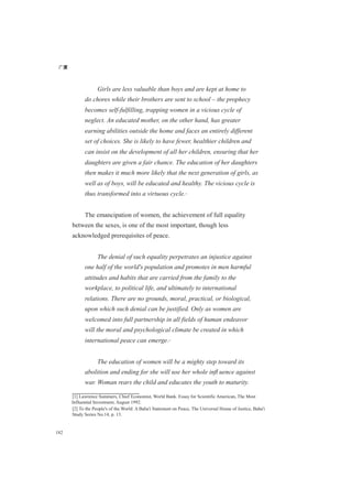 广厦
182
Girls are less valuable than boys and are kept at home to
do chores while their brothers are sent to school – the prophecy
becomes self-fulfilling, trapping women in a vicious cycle of
neglect. An educated mother, on the other hand, has greater
earning abilities outside the home and faces an entirely different
set of choices. She is likely to have fewer, healthier children and
can insist on the development of all her children, ensuring that her
daughters are given a fair chance. The education of her daughters
then makes it much more likely that the next generation of girls, as
well as of boys, will be educated and healthy. The vicious cycle is
thus transformed into a virtuous cycle.[1]
The emancipation of women, the achievement of full equality
between the sexes, is one of the most important, though less
acknowledged prerequisites of peace.
The denial of such equality perpetrates an injustice against
one half of the world's population and promotes in men harmful
attitudes and habits that are carried from the family to the
workplace, to political life, and ultimately to international
relations. There are no grounds, moral, practical, or biological,
upon which such denial can be justified. Only as women are
welcomed into full partnership in all fields of human endeavor
will the moral and psychological climate be created in which
international peace can emerge.[2]
The education of women will be a mighty step toward its
abolition and ending for she will use her whole inﬂ uence against
war. Woman rears the child and educates the youth to maturity.
[1] Lawrence Summers, Chief Economist, World Bank. Essay for Scientific American, The Most
Influential Investment, August 1992.
[2] To the People's of the World: A Baha'i Statement on Peace, The Universal House of Justice, Baha'i
Study Series No.14, p. 13.
 
