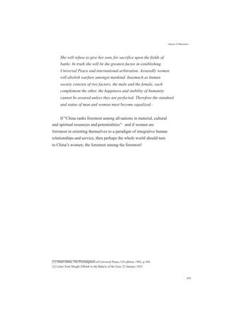 Aspects of Maturation
She will refuse to give her sons for sacrifice upon the fields of
battle. In truth she will be the greatest factor in establishing
Universal Peace and international arbitration. Assuredly women
will abolish warfare amongst mankind. Inasmuch as human
society consists of two factors, the male and the female, each
complement the other, the happiness and stability of humanity
cannot be assured unless they are perfected. Therefore the standard
and status of man and woman must become equalized.[1]
If "China ranks foremost among all nations in material, cultural
and spiritual resources and potentialities”[2]
and if women are
foremost in orienting themselves to a paradigm of integrative human
relationships and service, then perhaps the whole world should turn
to China’s women; the foremost among the foremost!
[1] Abdu'l-Baha, The Promulgation of Universal Peace, US edition, 1982, p.104.
[2] Letter from Shoghi Effendi to the Baha'is of the East, 23 January 1923.
183
 