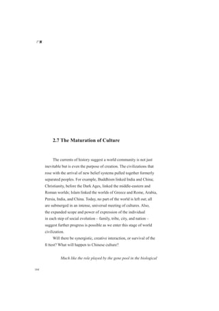 广厦
184
2.7 The Maturation of Culture
The currents of history suggest a world community is not just
inevitable but is even the purpose of creation. The civilizations that
rose with the arrival of new belief systems pulled together formerly
separated peoples. For example, Buddhism linked India and China;
Christianity, before the Dark Ages, linked the middle-eastern and
Roman worlds; Islam linked the worlds of Greece and Rome, Arabia,
Persia, India, and China. Today, no part of the world is left out; all
are submerged in an intense, universal meeting of cultures. Also,
the expanded scope and power of expression of the individual
in each step of social evolution – family, tribe, city, and nation –
suggest further progress is possible as we enter this stage of world
civilization.
Will there be synergistic, creative interaction, or survival of the
ﬁ ttest? What will happen to Chinese culture?
Much like the role played by the gene pool in the biological
 