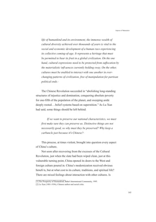 Aspects of Maturation
life of humankind and its environment, the immense wealth of
cultural diversity achieved over thousands of years is vital to the
social and economic development of a human race experiencing
its collective coming-of-age. It represents a heritage that must
be permitted to bear its fruit in a global civilization. On the one
hand, cultural expressions need to be protected from suffocation by
the materialistic inﬂ uences currently holding sway. On the other,
cultures must be enabled to interact with one another in ever-
changing patterns of civilization, free of manipulation for partisan
political ends.[1]
The Chinese Revolution succeeded in “abolishing long-standing
structures of injustice and domination, conquering absolute poverty
for one-fifth of the population of the planet, and sweeping aside
deeply rooted….belief systems based on superstition.” As Lu Xun
had said, some things should be left behind.
If we want to preserve our national characteristics, we must
first make sure they can preserve us. Distinctive things are not
necessarily good, so why must they be preserved? Why keep a
carbuncle just because it's Chinese?[2]
This process, at times violent, brought into question every aspect
of China’s culture.
Not soon after recovering from the excesses of the Cultural
Revolution, just when the slate had been wiped clean, just at this
vulnerable turning point, China opened its doors to the West and
foreign culture poured in. China’s modernization received obvious
beneﬁ ts, but at what cost to its culture, traditions, and spiritual life?
There are mixed feelings about interaction with other cultures. Is
[1] The Prosperity of Humankind, Baha'i International Community, 1995.
[2] Lu Xun (1881-1936), Chinese author and social critic.
185
 