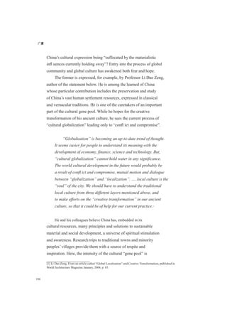 广厦
186
China’s cultural expression being “suffocated by the materialistic
inﬂ uences currently holding sway”? Entry into the process of global
community and global culture has awakened both fear and hope.
The former is expressed, for example, by Professor Li Dao Zeng,
author of the statement below. He is among the learned of China
whose particular contribution includes the preservation and study
of China’s vast human settlement resources, expressed in classical
and vernacular traditions. He is one of the caretakers of an important
part of the cultural gene pool. While he hopes for the creative
transformation of his ancient culture, he sees the current process of
“cultural globalization” leading only to “conﬂ ict and compromise”.
“Globalization” is becoming an up-to-date trend of thought.
It seems easier for people to understand its meaning with the
development of economy, finance, science and technology. But,
“cultural globalization” cannot hold water in any significance.
The world cultural development in the future would probably be
a result of conﬂ ict and compromise, mutual motion and dialogue
between “globalization” and “localization”. …..local culture is the
“soul” of the city. We should have to understand the traditional
local culture from three different layers mentioned above, and
to make efforts on the “creative transformation” in our ancient
culture, so that it could be of help for our current practice.[1]
He and his colleagues believe China has, embedded in its
cultural resources, many principles and solutions to sustainable
material and social development, a universe of spiritual stimulation
and awareness. Research trips to traditional towns and minority
peoples’ villages provide them with a source of respite and
inspiration. Here, the intensity of the cultural “gene pool” is
[1] Li Dao Zeng, From an article called “Global Localization” and Creative Transformation, published in
World Architecture Magazine January, 2004, p. 85.
 