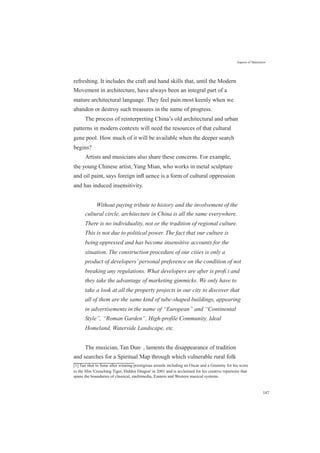 Aspects of Maturation
refreshing. It includes the craft and hand skills that, until the Modern
Movement in architecture, have always been an integral part of a
mature architectural language. They feel pain most keenly when we
abandon or destroy such treasures in the name of progress.
The process of reinterpreting China’s old architectural and urban
patterns in modern contexts will need the resources of that cultural
gene pool. How much of it will be available when the deeper search
begins?
Artists and musicians also share these concerns. For example,
the young Chinese artist, Yang Mian, who works in metal sculpture
and oil paint, says foreign inﬂ uence is a form of cultural oppression
and has induced insensitivity.
Without paying tribute to history and the involvement of the
cultural circle, architecture in China is all the same everywhere.
There is no individuality, not or the tradition of regional culture.
This is not due to political power. The fact that our culture is
being oppressed and has become insensitive accounts for the
situation. The construction procedure of our cities is only a
product of developers’personal preference on the condition of not
breaking any regulations. What developers are after is proﬁ t and
they take the advantage of marketing gimmicks. We only have to
take a look at all the property projects in our city to discover that
all of them are the same kind of tube-shaped buildings, appearing
in advertisements in the name of “European” and “Continental
Style”, “Roman Garden”, High-profile Community, Ideal
Homeland, Waterside Landscape, etc.
The musician, Tan Dun[1]
, laments the disappearance of tradition
and searches for a Spiritual Map through which vulnerable rural folk
[1] Tan shot to fame after winning prestigious awards including an Oscar and a Grammy for his score
to the film 'Crouching Tiger, Hidden Dragon' in 2001 and is acclaimed for his creative repertoire that
spans the boundaries of classical, multimedia, Eastern and Western musical systems.
187
 