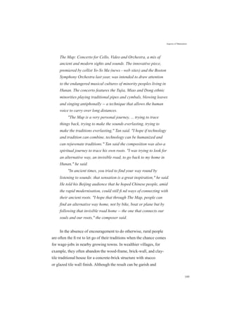 Aspects of Maturation
The Map: Concerto for Cello, Video and Orchestra, a mix of
ancient and modern sights and sounds. The innovative piece,
premiered by cellist Yo-Yo Ma (news - web sites) and the Boston
Symphony Orchestra last year, was intended to draw attention
to the endangered musical cultures of minority peoples living in
Hunan. The concerto features the Tujia, Miao and Dong ethnic
minorities playing traditional pipes and cymbals, blowing leaves
and singing antiphonally -- a technique that allows the human
voice to carry over long distances.
"The Map is a very personal journey, ... trying to trace
things back, trying to make the sounds everlasting, trying to
make the traditions everlasting," Tan said. "I hope if technology
and tradition can combine, technology can be humanized and
can rejuvenate traditions." Tan said the composition was also a
spiritual journey to trace his own roots. "I was trying to look for
an alternative way, an invisible road, to go back to my home in
Hunan," he said.
"In ancient times, you tried to find your way round by
listening to sounds: that sensation is a great inspiration," he said.
He told his Beijing audience that he hoped Chinese people, amid
the rapid modernisation, could still ﬁ nd ways of connecting with
their ancient roots. "I hope that through The Map, people can
find an alternative way home, not by bike, boat or plane but by
following that invisible road home -- the one that connects our
souls and our roots," the composer said.
In the absence of encouragement to do otherwise, rural people
are often the ﬁ rst to let go of their traditions when the chance comes
for wage-jobs in nearby growing towns. In wealthier villages, for
example, they often abandon the wood-frame, brick-wall, and clay-
tile traditional house for a concrete-brick structure with stucco
or glazed tile wall finish. Although the result can be garish and
189
 