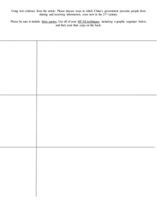 Using text evidence from the article: Please discuss ways in which China’s government prevents people from
sharing and receiving information, even now in the 21st century.
Please be sure to include three quotes, Use all of your MCAS techniques, including a graphic organizer below,
and then your final copy on the back.
 