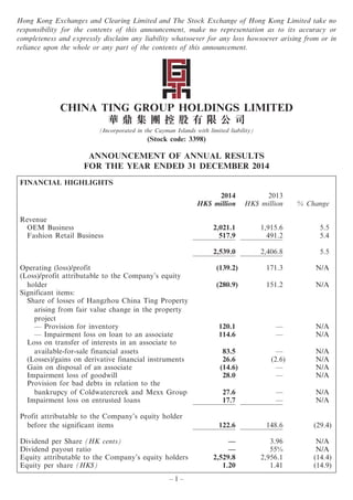 – 1 –
Hong Kong Exchanges and Clearing Limited and The Stock Exchange of Hong Kong Limited take no
responsibility for the contents of this announcement, make no representation as to its accuracy or
completeness and expressly disclaim any liability whatsoever for any loss howsoever arising from or in
reliance upon the whole or any part of the contents of this announcement.
CHINA TING GROUP HOLDINGS LIMITED
華 鼎 集 團 控 股 有 限 公 司
(Incorporated in the Cayman Islands with limited liability)
(Stock code: 3398)
ANNOUNCEMENT OF ANNUAL RESULTS
FOR THE YEAR ENDED 31 DECEMBER 2014
FINANCIAL HIGHLIGHTS
2014 2013
HK$ million HK$ million % Change
Revenue
OEM Business 2,021.1 1,915.6 5.5
Fashion Retail Business 517.9 491.2 5.4
2,539.0 2,406.8 5.5
Operating (loss)/profit (139.2) 171.3 N/A
(Loss)/profit attributable to the Company’s equity
holder (280.9) 151.2 N/A
Significant items:
Share of losses of Hangzhou China Ting Property
arising from fair value change in the property
project
— Provision for inventory 120.1 — N/A
— Impairment loss on loan to an associate 114.6 — N/A
Loss on transfer of interests in an associate to
available-for-sale financial assets 83.5 — N/A
(Losses)/gains on derivative financial instruments 26.6 (2.6) N/A
Gain on disposal of an associate (14.6) — N/A
Impairment loss of goodwill 28.0 — N/A
Provision for bad debts in relation to the
bankrupcy of Coldwatercreek and Mexx Group 27.6 — N/A
Impairment loss on entrusted loans 17.7 — N/A
Profit attributable to the Company’s equity holder
before the significant items 122.6 148.6 (29.4)
Dividend per Share (HK cents) — 3.96 N/A
Dividend payout ratio — 55% N/A
Equity attributable to the Company’s equity holders 2,529.8 2,956.1 (14.4)
Equity per share (HK$) 1.20 1.41 (14.9)
 