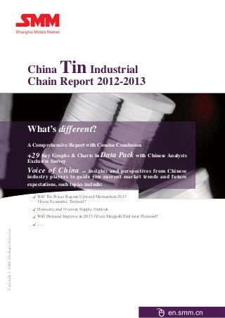 China          Tin
                                                  Industrial
                                       Chain Report 2012-2013



                                       What’s different?
                                       A Comprehensive Report with Concise Conclusion

                                       +29 Key Graphs & Charts in Data Pack with Chinese Analysts
                                       Exclusive Survey
                                       Voice of China –            insights and perspectives from Chinese
                                       industry players to guide you current market trends and future
                                       expectations, such topics include:

                                          Will Tin Prices Regain Upward Momentum 2013
                                          Given Economic Turmoil?
                                           Domestic and Oversea Supply Outlook
                                          Will Demand Improve in 2013 Given Sluggish End-user Demand?
                                           ......
Copyright © SMM. All Rights Reserved
 