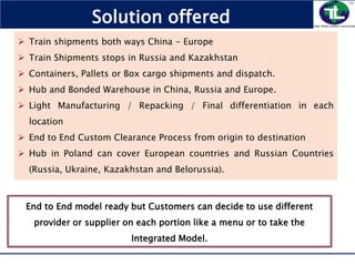  Train shipments both ways China - Europe
 Train Shipments stops in Russia and Kazakhstan
 Containers, Pallets or Box cargo shipments and dispatch.
 Hub and Bonded Warehouse in China, Russia and Europe.
 Light Manufacturing / Repacking / Final differentiation in each
location
 End to End Custom Clearance Process from origin to destination
 Hub in Poland can cover European countries and Russian Countries
(Russia, Ukraine, Kazakhstan and Belorussia).
Solution offered
End to End model ready but Customers can decide to use different
provider or supplier on each portion like a menu or to take the
Integrated Model.
 