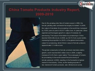 Due to the growing price hike of tomato sauce in 2008, the
tomato planting area worldwide has largely increased. In 2009,
the output of tomatoes for processing in the world has increased
by 15.6% year-on-year to 42.317 million tons. In particular, China
experienced the largest growth in output of tomatoes for
processing. The output of tomatoes for processing in China
reached 8.65 million tons in 2009, up 35.1% from a year earlier,
increasing the proportion to 20.5% in the global total tomato
output for processing; while China’s output of tomato products
approximated 1.1 million tons.
The global consumption of tomato products maintains stable
growth, and it reached 38.5 million tons in 2009, a slightly
increase of 2.4% from a year earlier. The oversupply of tomato
for processing in the world caused the price slump of
tomato products in 2009, resulting in the fluctuation of global
market in the industry. China, as the leading exporter of
raw material of tomato products, was inflicted even worse.
China Tomato Products Industry Report,
2009-2010
 