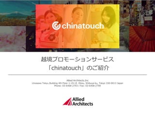 越境プロモーションサービス
「chinatouch」のご紹介
Allied Architects.Inc
Unosawa Tokyu Building 4th Floor 1-19-15 Ebisu, Shibuya-ku, Tokyo 150-0013 Japan
Phone: 03-6408-2793 / Fax: 03-6408-2799
 