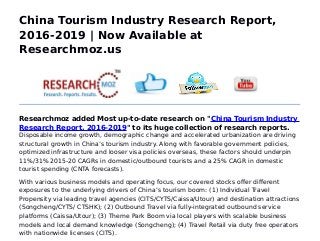 China Tourism Industry Research Report,
2016-2019 | Now Available at
Researchmoz.us
Researchmoz added Most up-to-date research on "China Tourism Industry
Research Report, 2016-2019" to its huge collection of research reports.
Disposable income growth, demographic change and accelerated urbanization are driving
structural growth in China’s tourism industry. Along with favorable government policies,
optimized infrastructure and looser visa policies overseas, these factors should underpin
11%/31% 2015-20 CAGRs in domestic/outbound tourists and a 25% CAGR in domestic
tourist spending (CNTA forecasts).
With various business models and operating focus, our covered stocks offer different
exposures to the underlying drivers of China’s tourism boom: (1) Individual Travel
Propensity via leading travel agencies (CITS/CYTS/Caissa/Utour) and destination attractions
(Songcheng/CYTS/ CTSHK); (2) Outbound Travel via fully-integrated outbound service
platforms (Caissa/Utour); (3) Theme Park Boom via local players with scalable business
models and local demand knowledge (Songcheng); (4) Travel Retail via duty free operators
with nationwide licenses (CITS).
 