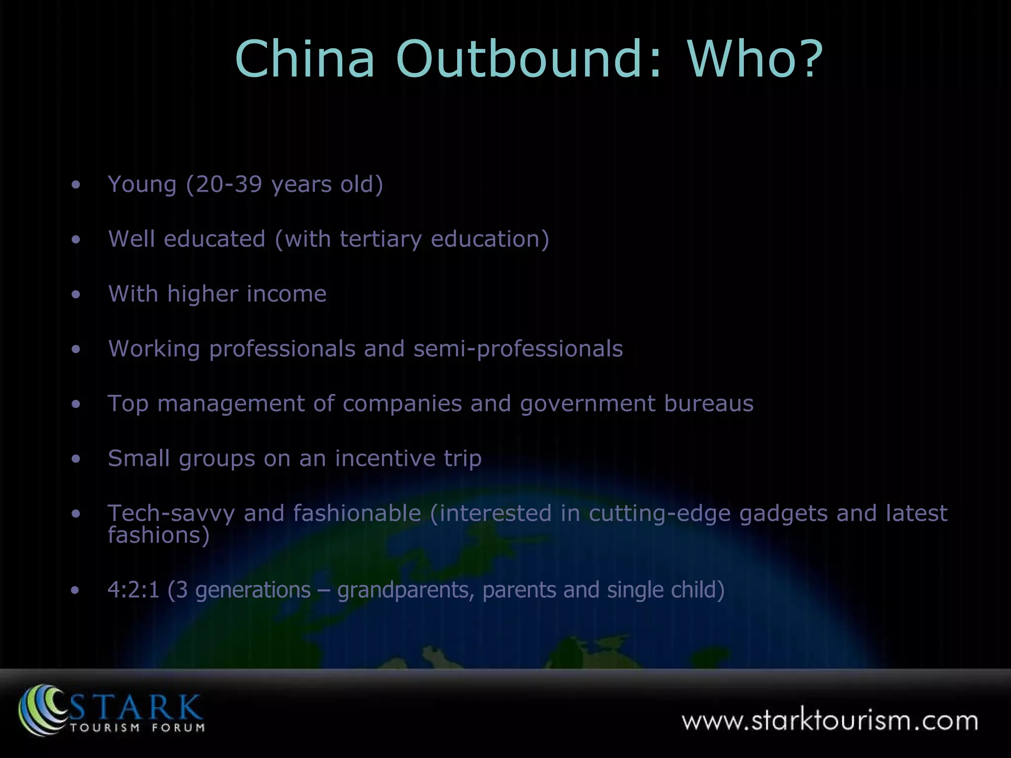 Young (20-39 years old) Well educated (with tertiary education) With higher income  Working professionals and semi-professionals Top management of companies and government bureaus Small groups on an incentive trip  Tech-savvy and fashionable (interested in cutting-edge gadgets and latest fashions) 4:2:1 (3 generations – grandparents, parents and single child) China Outbound: Who? 