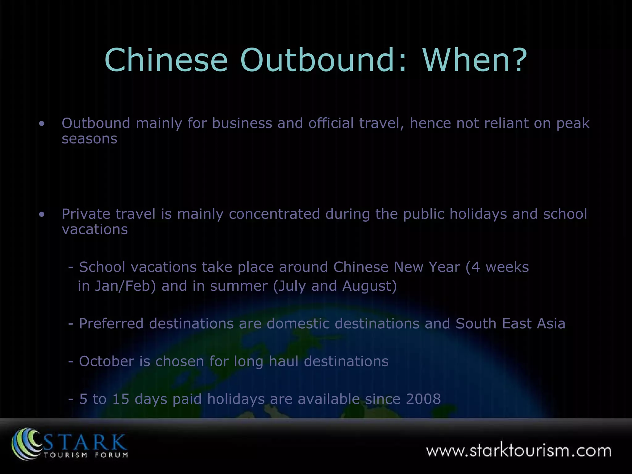 Chinese Outbound: When? Outbound mainly for business and official travel, hence not reliant on peak seasons Private travel is mainly concentrated during the public holidays and school vacations - School vacations take place around Chinese New Year (4 weeks  in Jan/Feb) and in summer (July and August)  - Preferred destinations are domestic destinations and South East Asia  - October is chosen for long haul destinations - 5 to 15 days paid holidays are available since 2008 