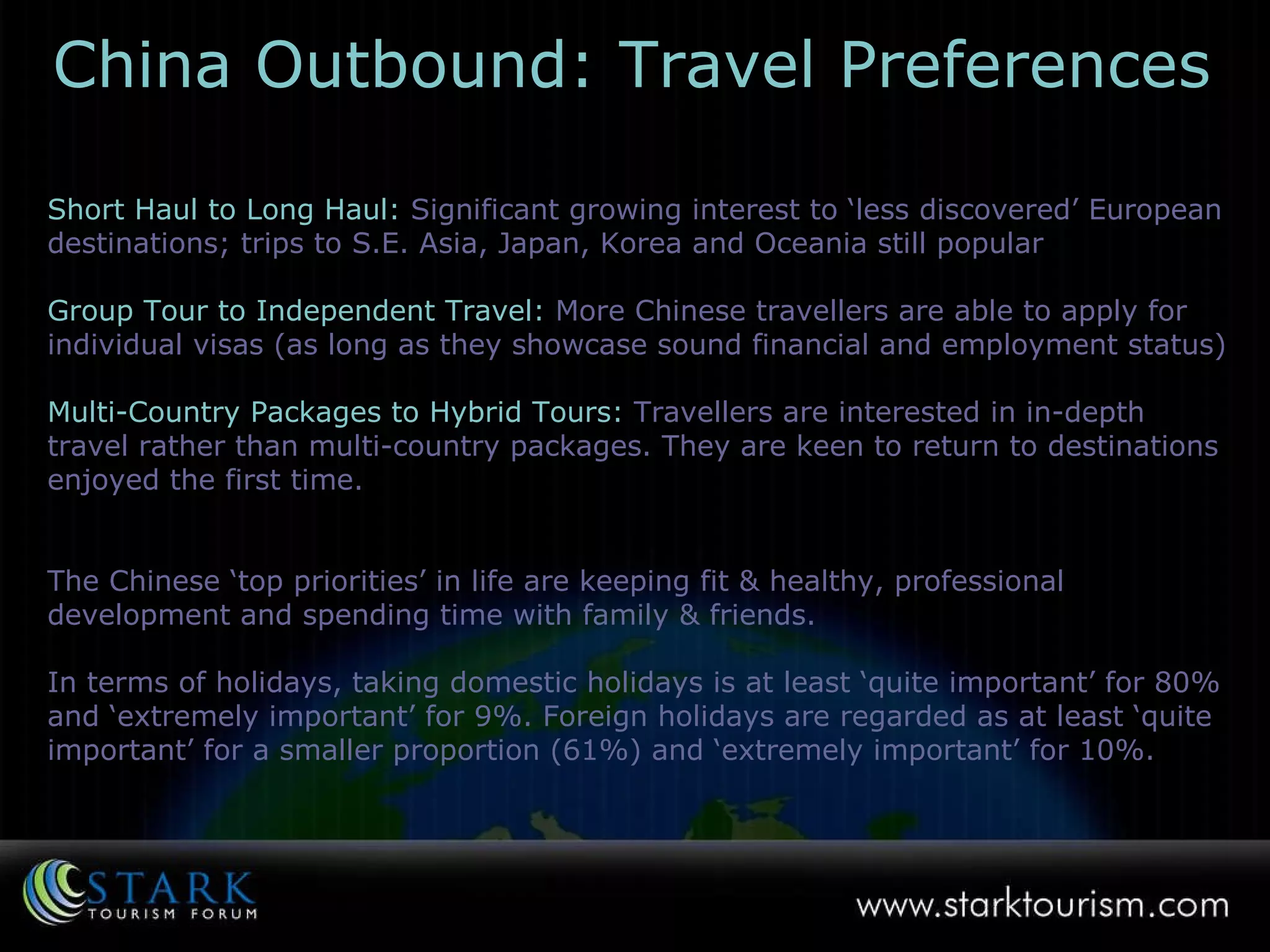 Short Haul to Long Haul:   Significant growing interest to ‘less discovered’ European destinations; trips to S.E. Asia, Japan, Korea and Oceania still popular Group Tour to Independent Travel:   More Chinese travellers are able to apply for individual visas (as long as they showcase sound financial and employment status) Multi-Country Packages to Hybrid Tours:   Travellers are interested in in-depth travel rather than multi-country packages. They are keen to return to destinations enjoyed the first time . The Chinese ‘top priorities’ in life are keeping fit & healthy, professional development and spending time with family & friends. In terms of holidays, taking domestic holidays is at least ‘quite important’ for 80% and ‘extremely important’ for 9%. Foreign holidays are regarded as at least ‘quite important’ for a smaller proportion (61%) and ‘extremely important’ for 10%. China Outbound: Travel Preferences 