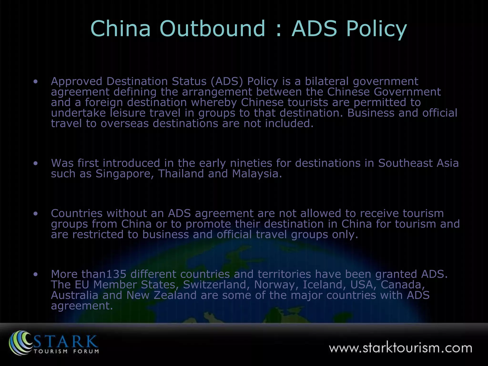 China Outbound :  ADS Policy Approved Destination Status (ADS) Policy is a bilateral government agreement defining the arrangement between the Chinese Government and a foreign destination whereby Chinese tourists are permitted to undertake leisure travel in groups to that destination. Business and official travel to overseas destinations are not included.  Was first introduced in the early nineties for destinations in Southeast Asia such as Singapore, Thailand and Malaysia.  Countries without an ADS agreement are not allowed to receive tourism groups from China or to promote their destination in China for tourism and are restricted to business and official travel groups only. More than135 different countries and territories have been granted ADS. The EU Member States, Switzerland, Norway, Iceland, USA, Canada, Australia and New Zealand are some of the major countries with ADS agreement. 