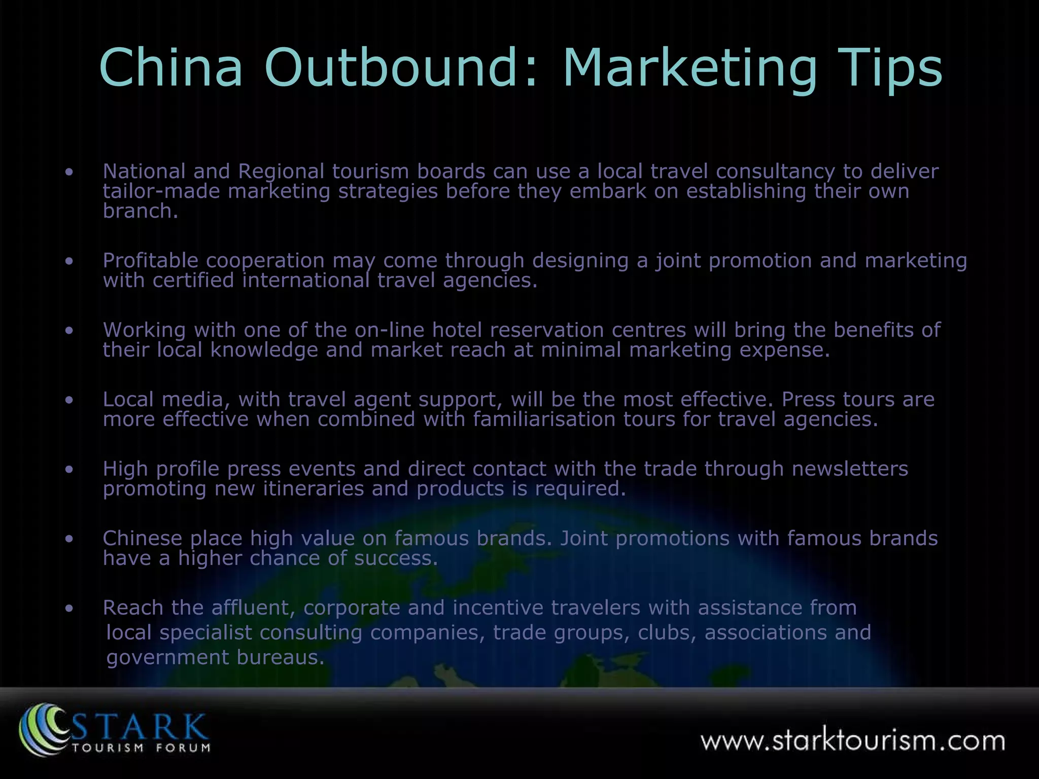 China Outbound: Marketing Tips National and Regional tourism boards can use a local travel consultancy to deliver tailor-made marketing strategies before they embark on establishing their own branch. Profitable cooperation may come through designing a joint promotion and marketing with certified international travel agencies. Working with one of the on-line hotel reservation centres will bring the benefits of their local knowledge and market reach at minimal marketing expense.  Local media, with travel agent support, will be the most effective. Press tours are more effective when combined with familiarisation tours for travel agencies. High profile press events and direct contact with the trade through newsletters promoting new itineraries and products is required.  Chinese place high value on famous brands. Joint promotions with famous brands have a higher chance of success.  Reach the affluent, corporate and incentive travelers with assistance from local specialist consulting companies, trade groups, clubs, associations and  government bureaus. 