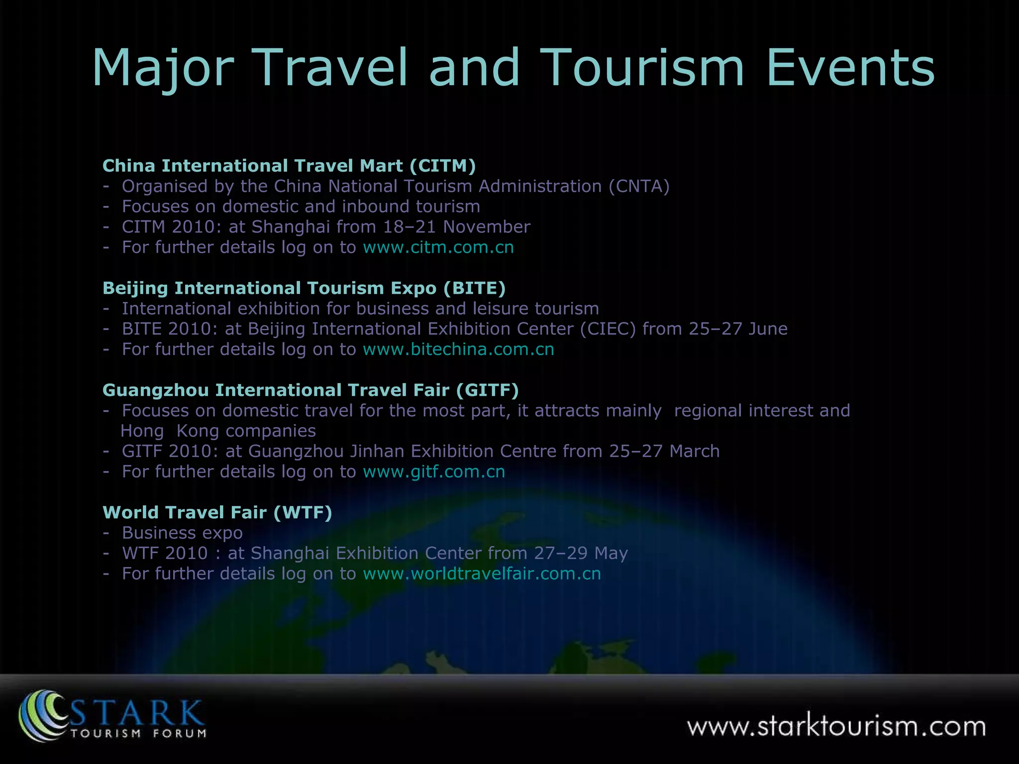 China International Travel Mart (CITM)   -  Organised by the China National Tourism Administration (CNTA) -  Focuses on domestic and inbound tourism -  CITM 2010: at Shanghai from 18–21 November  -  For further details log on to   www.citm.com.cn Beijing International Tourism Expo (BITE) -  International exhibition for business and leisure tourism -  BITE 2010: at Beijing International Exhibition Center (CIEC) from 25–27 June For further details log on to   www.bitechina.com.cn Guangzhou International Travel Fair (GITF) -  Focuses on domestic travel for the most part, it attracts mainly  regional interest and  Hong  Kong companies -  GITF 2010: at Guangzhou Jinhan Exhibition Centre from 25–27 March  -  For further details log on to   www.gitf.com.cn World Travel Fair (WTF) -  Business expo  -  WTF 2010 : at Shanghai Exhibition Center from 27–29 May -  For further details log on to   www.worldtravelfair.com.cn   Major Travel and Tourism Events 