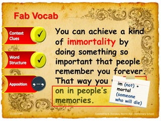 FabVocabYou can achieve a kind of immortality by doing something so important that people remember you forever. That way you will live on in people’s memories.Context CluesWord StructureAppositionim(not) + mortal (someone who will die)12/23/2009Created by A. Donskoy, Nestle Ave. Elementary School