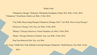 Works Cited 
"Chinatown, Chicago." Wikipedia. Wikimedia Foundation, 8 Sept. 2014. Web. 13 Oct. 2014. 
"Chinatown." Point2home. Point2, n.d. Web. 13 Oct. 2014. 
"City Walk: Discovering Chicago's Chinatown, Chicago, USA." City Walk: Discovering Chicago's 
Chinatown, Chicago, USA. N.p., n.d. Web. 13 Oct. 2014. 
"History." Chicago-Chinatown. Vision I Systems, n.d. Web. 13 Oct. 2014. 
"Home." Chicago Chinatown Chamber. N.p., n.d. Web. 13 Oct. 2014. 
Ping Tom Memorial Park. N.p., n.d. Web. 
Yu, Long. "Unlike New York, Nobody's Leaving Chicago's Chinatown." Medill Reports. N.p. Web. 13 Oct. 
2014. 
