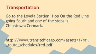 Transportation 
Go to the Loyola Station. Hop On the Red Line 
going South and one of the stops is 
Chinatown/Cermark. 
http://www.transitchicago.com/assets/1/rail 
_route_schedules/red.pdf 
 
