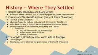 History ~ Where They Settled 
1. Origin: 1905 Van Buren and Clark Streets 
● Landlords raised the rent, 1/2 of Chinese population forced to move south 
2. Cermak and Wentworth Avenue (present South Chinatown) 
● The hub of the Chinatown 
● (Cermak Road, the railway embankment, Wentworth, 26th Street) 
● Affordable housing is limited, Archer Courts and the Amour Square 
● Immigrants from Mainland China, Hong Kong and Taiwan 
o newcomers 
 stay with relatives in the city, learn language 
 familiar with life, move to suburbs 
 replaced by newcomers 
3. The Argyle & Broadway area, north side of Chicago 
● "Small Saigon" 
● flourishing, never attained the prominence of the South Chinatown 
"History." Chicago-Chinatown. Vision I 
Systems, n.d. Web. 13 Oct. 2014. 
 