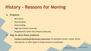 History - Reasons for Moving 
● Problems 
○ Rent prices 
○ Discrimination 
○ Overcrowding 
○ High non-chinese crime rate 
○ Disagreements within the Chinese Community 
● Way to solve these problems 
○ Chinese Consolidated Benevolent Association: An assistance center, school, shrine, 
meeting hall, or office space to bring concerns in community 
"Chinatown, Chicago." Wikipedia. Wikimedia Foundation, 8 
Sept. 2014. Web. 13 Oct. 2014. 
 