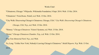 Works Cited 
"Chinatown, Chicago." Wikipedia. Wikimedia Foundation, 8 Sept. 2014. Web. 13 Oct. 2014. 
"Chinatown." Point2home. Point2, n.d. Web. 13 Oct. 2014. 
"City Walk: Discovering Chicago's Chinatown, Chicago, USA." City Walk: Discovering Chicago's Chinatown, 
Chicago, USA. N.p., n.d. Web. 13 Oct. 2014. 
"History." Chicago-Chinatown. Vision I Systems, n.d. Web. 13 Oct. 2014. 
"Home." Chicago Chinatown Chamber. N.p., n.d. Web. 13 Oct. 2014. 
Ping Tom Memorial Park. N.p., n.d. Web. 
Yu, Long. "Unlike New York, Nobody's Leaving Chicago's Chinatown." Medill Reports. N.p. Web. 13 Oct. 
2014. 
