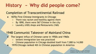 History ~ Why did people come? 
Completion of Transcontinental Railroad 
● 1870s First Chinese Immigrants in Chicago 
○ There was racism and hostility against them 
○ By 1890, there were 567 Chinese in the city 
○ Laundry (430) shops and Restaurants (160) 
1948 Communist Takeover of Mainland China 
● The largest influx of Chinese came in 1950s and 1960s 
○ lenient immigration law was practiced 
○ Chinese population in Chicago doubled itself from 7,000 to 14,000 
● 1970:Chicago ranked 4th in Chinese population in America 
"Chinatown, Chicago." Wikipedia. Wikimedia 
Foundation, 8 Sept. 2014. Web. 13 Oct. 2014. 
 