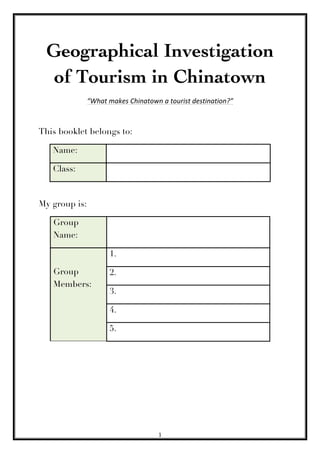 1	
  
	
  
Geographical Investigation
of Tourism in Chinatown
“What	
  makes	
  Chinatown	
  a	
  tourist	
  destination?”	
  
	
  	
  	
  	
  	
  
This booklet belongs to:
Name:
Class:
My group is:
Group
Name:
Group
Members:
1.
2.
3.
4.
5.
 
