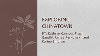 EXPLORING 
CHINATOWN 
BY: Kathryn Cannon, Prachi 
Gandhi, Renee Perkowski, and 
Karina Smolyar 
 