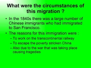 What were the circumstances of this migration ? In the 1840s there was a large number of Chinese immigrants who had immigrated to San Francisco. The reasons for this immigration were : To work on the transcontinental railway  To escape the poverty stricken China  Also due to the war that was taking place causing tragedies  