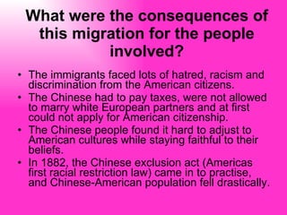 What were the consequences of this migration for the people involved? The immigrants faced lots of hatred, racism and discrimination from the American citizens.  The Chinese had to pay taxes, were not allowed to marry white European partners and at first could not apply for American citizenship. The Chinese people found it hard to adjust to American cultures while staying faithful to their beliefs.  In 1882, the Chinese exclusion act (Americas first racial restriction law) came in to practise, and Chinese-American population fell drastically.  