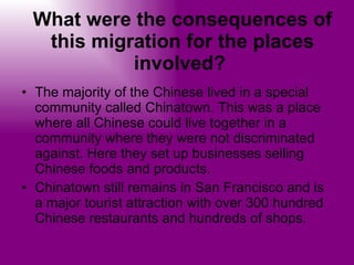 What were the consequences of this migration for the places involved?   The majority of the Chinese lived in a special community called Chinatown. This was a place where all Chinese could live together in a community where they were not discriminated against. Here they set up businesses selling Chinese foods and products.  Chinatown still remains in San Francisco and is a major tourist attraction with over 300 hundred Chinese restaurants and hundreds of shops.  