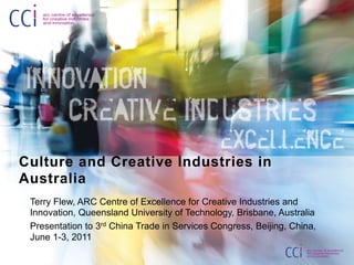 Culture and Creative Industries in
Australia
 Terry Flew, ARC Centre of Excellence for Creative Industries and
 Innovation, Queensland University of Technology, Brisbane, Australia
 Presentation to 3rd China Trade in Services Congress, Beijing, China,
 June 1-3, 2011
 