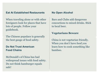 Eat At Established Restaurants         No Open Alcohol

When traveling alone or with other     Bars and Clubs add dangerous
foreigners look for places that have   concoctions to mixed drinks. Stick
lots of people. Follow your            to local beer.
guidebook.
                                       Vegetarians Beware
The Chinese populace is generally
the best gauge of food safety.         China is not vegetarian friendly.
                                       When you don't have food you
Do Not Trust American                  learn how to cook something like
Food Chains                            bamboo.

McDonald's of China has had
widespread issues with food safety.
Do not think hamburger equals
safe!
 