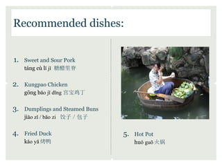 Recommended dishes:


1.   Sweet and Sour Pork
     táng cù lǐ jǐ 糖醋里脊

2.   Kungpao Chicken
     gōng bǎo jī dīng 宫宝鸡丁

3.   Dumplings and Steamed Buns
     jiǎo zǐ / bāo zi 饺子／包子

4.   Fried Duck                   5.   Hot Pot
     kǎo yā 烤鸭                         huǒ guō 火锅
 