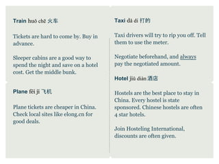 Train huǒ chē 火车                      Taxi dǎ dí 打的

Tickets are hard to come by. Buy in   Taxi drivers will try to rip you off. Tell
advance.                              them to use the meter.

Sleeper cabins are a good way to      Negotiate beforehand, and always
spend the night and save on a hotel   pay the negotiated amount.
cost. Get the middle bunk.
                                      Hotel jiǔ diàn 酒店

Plane fēi jī 飞机                       Hostels are the best place to stay in
                                      China. Every hostel is state
Plane tickets are cheaper in China.   sponsored. Chinese hostels are often
Check local sites like elong.cn for   4 star hotels.
good deals.
                                      Join Hosteling International,
                                      discounts are often given.
 